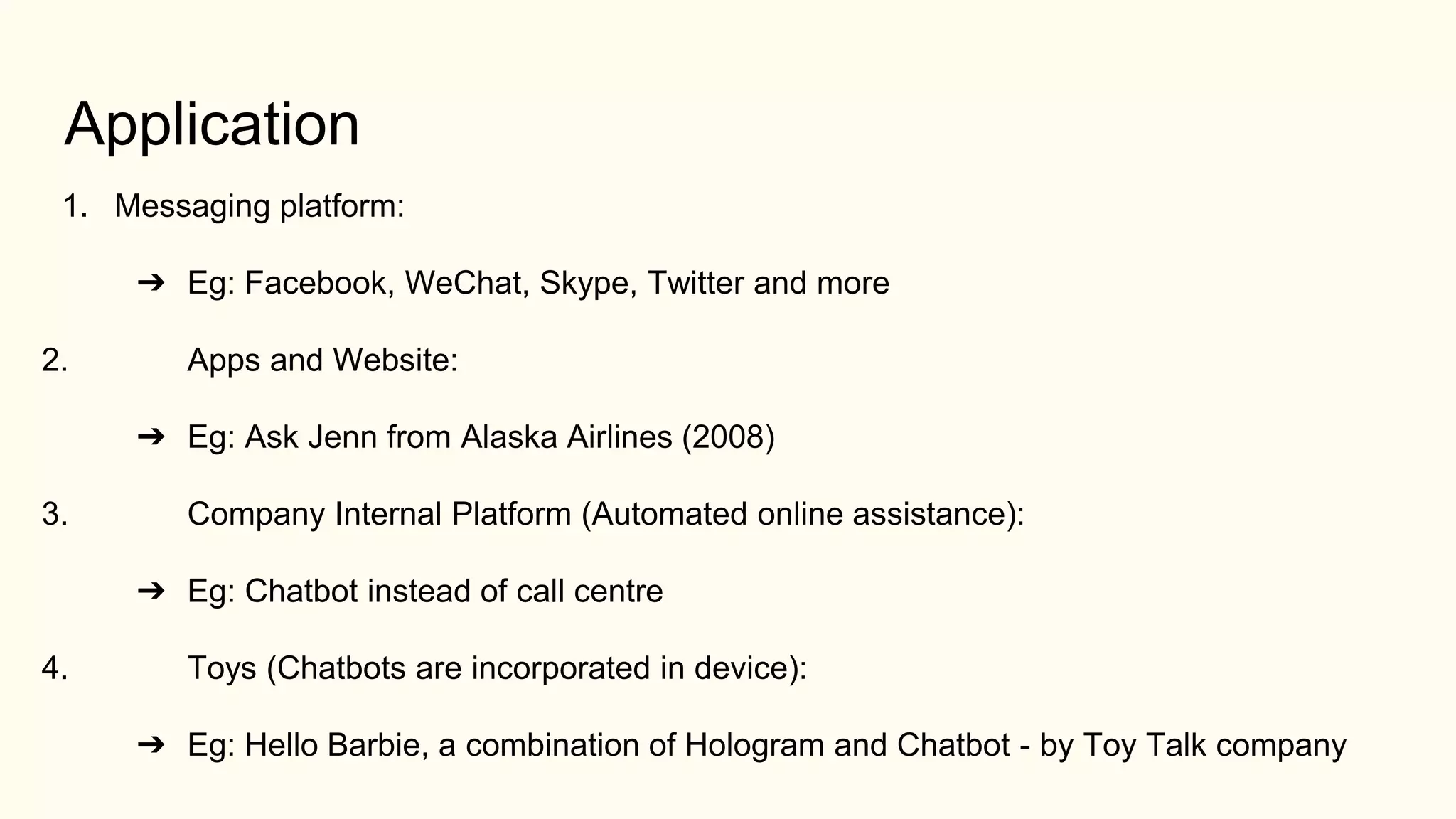 Application
1. Messaging platform:
➔ Eg: Facebook, WeChat, Skype, Twitter and more
2. Apps and Website:
➔ Eg: Ask Jenn from Alaska Airlines (2008)
3. Company Internal Platform (Automated online assistance):
➔ Eg: Chatbot instead of call centre
4. Toys (Chatbots are incorporated in device):
➔ Eg: Hello Barbie, a combination of Hologram and Chatbot - by Toy Talk company
 