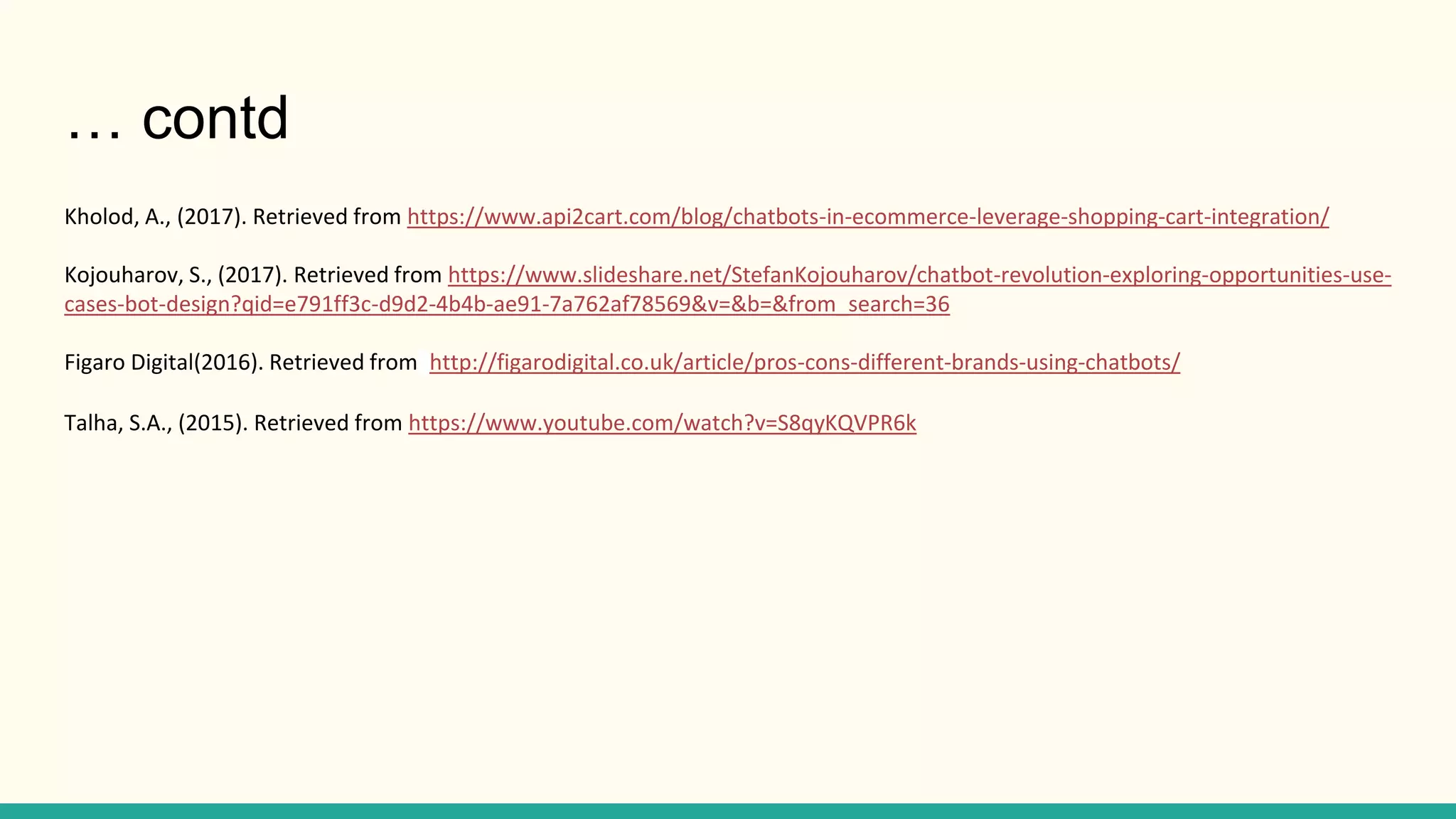 Kholod, A., (2017). Retrieved from https://www.api2cart.com/blog/chatbots-in-ecommerce-leverage-shopping-cart-integration/
Kojouharov, S., (2017). Retrieved from https://www.slideshare.net/StefanKojouharov/chatbot-revolution-exploring-opportunities-use-
cases-bot-design?qid=e791ff3c-d9d2-4b4b-ae91-7a762af78569&v=&b=&from_search=36
Figaro Digital(2016). Retrieved from http://figarodigital.co.uk/article/pros-cons-different-brands-using-chatbots/
Talha, S.A., (2015). Retrieved from https://www.youtube.com/watch?v=S8qyKQVPR6k
… contd
 