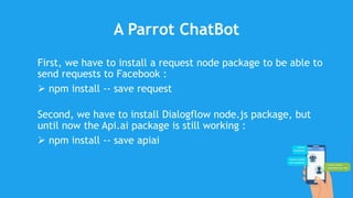 A Parrot ChatBot
First, we have to install a request node package to be able to
send requests to Facebook :
 npm install -- save request
Second, we have to install Dialogflow node.js package, but
until now the Api.ai package is still working :
 npm install -- save apiai
 