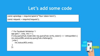 Let’s add some code
const apiaiApp = require('apiai')(”Your token here");
const request = require('request');
/* For Facebook Validation */
app.get('/', (req, res) => {
if (req.query['hub.mode'] && req.query['hub.verify_token'] === 'wkhayenBot') {
res.status(200).send(req.query['hub.challenge']);
} else {
res.status(403).end();
}
});
 
