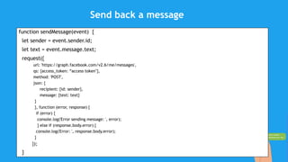 Send back a message
function sendMessage(event) {
let sender = event.sender.id;
let text = event.message.text;
request({
url: 'https://graph.facebook.com/v2.6/me/messages',
qs: {access_token: “access token"},
method: 'POST',
json: {
recipient: {id: sender},
message: {text: text}
}
}, function (error, response) {
if (error) {
console.log('Error sending message: ', error);
} else if (response.body.error) {
console.log('Error: ', response.body.error);
}
});
}
 