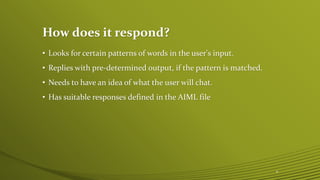 How does it respond?
• Looks for certain patterns of words in the user's input.
• Replies with pre-determined output, if the pattern is matched.
• Needs to have an idea of what the user will chat.
• Has suitable responses defined in the AIML file
6
 