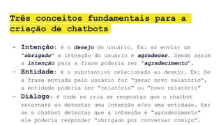 Três conceitos fundamentais para a
criação de chatbots
- Intenção: é o desejo do usuário. Ex: ao enviar um
“obrigado” a intenção do usuário é agradecer. Sendo assim
a intenção para a frase poderia ser “agradecimento”.
- Entidade: é o substantivo relacionado ao desejo. Ex: Se
a frase enviada pelo usuário for “gerar novo relatório”,
a entidade poderia ser “relatório” ou “novo relatório”
- Diálogo: é onde se cria as respostas que o chatbot
retornará ao detectar uma intenção e/ou uma entidade. Ex:
se o chatbot detectar que a intenção é “agradecimento”
ele poderia responder “obrigado por conversar comigo”.
 