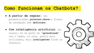 Como funcionam os Chatbots?
● A partir de regras: são
parametrizadas palavras-chave e fluxos
de navegação bem definidos.
● Com inteligência artificial (às
vezes): há um ganho de “aprendizado”
com o tempo, ou seja, quanto mais
utilizados, mais inteligentes ficam os
chatbots.
 
