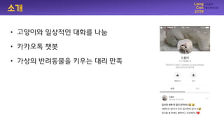 소개
• 고양이와 일상적인 대화를 나눔
• 카카오톡 챗봇
• 가상의 반려동물을 키우는 대리 만족
 