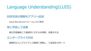 Language Understanding(LUIS)
自然言語の理解をアプリへ追加
Azure Bot Serviceへシームレスに統合
常に学習して改善
強化学習機能にて継続的にモデルを更新、改善される
エンタープライズ対応
国際的なコンプライアンス標準に準拠し、12言語をサポート
 