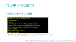 コンテナでの使用
Dockerコンテナとして動作
docker run --rm -it -p 5000:5000 ^
--memory 4g ^
--cpus 2 ^
--mount type=bind,src=c:¥input,target=/input ^
--mount type=bind,src=c:¥output¥,target=/output ^
mcr.microsoft.com/azure-cognitive-services/luis ^
Eula=accept ^
Billing={ENDPOINT_URI} ^
ApiKey={API_KEY}
※ENDPOINT_URIとAPI_KEYはCognitive Servciesリソースのエンドポイントとキー
https://docs.microsoft.com/ja-jp/azure/cognitive-services/luis/luis-container-howto
 