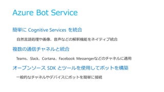 Azure Bot Service
簡単に Cognitive Services を統合
自然言語処理や画像、音声などの解釈機能をネイティブ統合
複数の通信チャネルと統合
Teams、Slack、Cortana、Facebook Messengerなどのチャネルに適用
オープンソース SDK とツールを使用してボットを構築
一般的なチャネルやデバイスにボットを簡単に接続
 