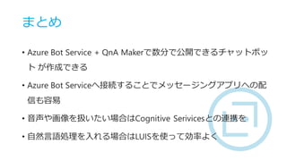 まとめ
• Azure Bot Service + QnA Makerで数分で公開できるチャットボッ
ト が作成できる
• Azure Bot Serviceへ接続することでメッセージングアプリへの配
信も容易
• 音声や画像を扱いたい場合はCognitive Serivicesとの連携を
• 自然言語処理を入れる場合はLUISを使って効率よく
 