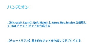 ハンズオン
【Microsoft Learn】QnA Maker と Azure Bot Service を使用し
て FAQ チャット ボットを作成する
【チュートリアル】基本的なボットを作成してデプロイする
 