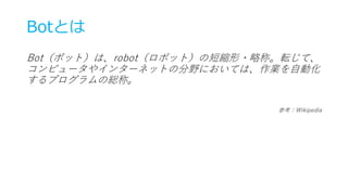 Botとは
Bot（ボット）は、robot（ロボット）の短縮形・略称。転じて、
コンピュータやインターネットの分野においては、作業を自動化
するプログラムの総称。
参考：Wikipedia
 