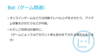 Bot（ゲーム関連）
• オンラインゲームなどでは自動でレベル上げをさせたり、アイテ
ム収集をさせたりなどが可能。
• ただしご利用は計画的に。
（ゲームによってはアカウント停止処分を下される場合もありま
す）
 