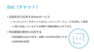 Bot（チャット）
• 会話形式で応答するWebサービス
• メッセンジャーやチャットを元にしたインターフェースを活用して提供
• 人間と会話しているような感覚で情報収集などができる
• 特定範囲の要求に応答する
• 特定範囲のQ&Aや命令・依頼への応答を目的とする
• 自然言語の処理
 