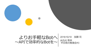 よりお手軽なBotへ
〜APIで効率的なBotを〜
2019/10/10 加藤 司
JAZUG 熊本
平日夜の勉強会#3
 