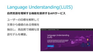 Language Understanding(LUIS)
自然言語を理解する機能を提供するAPIサービス
ユーザーの目標を解釈して
文章から価値のある情報を
抽出し、高品質で繊細な言
語モデルを構築。
 