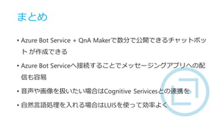 まとめ
• Azure Bot Service + QnA Makerで数分で公開できるチャットボッ
ト が作成できる
• Azure Bot Serviceへ接続することでメッセージングアプリへの配
信も容易
• 音声や画像を扱いたい場合はC...