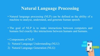 Natural Language Processing
• Natural language processing (NLP) can be defined as the ability of a
machine to analyse, understand, and generate human speech.
• The goal of NLP is to make interactions between computers and
humans feel exactly like interactions between humans and humans.
• Components of NLP:
1) Natural Language Understanding (NLU)
2) Natural Language Generation (NLG)
 