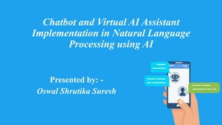 Chatbot and Virtual AI Assistant
Implementation in Natural Language
Processing using AI
Presented by: -
Oswal Shrutika Suresh
 