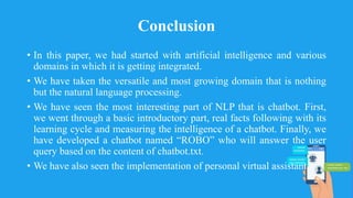 Conclusion
• In this paper, we had started with artificial intelligence and various
domains in which it is getting integrated.
• We have taken the versatile and most growing domain that is nothing
but the natural language processing.
• We have seen the most interesting part of NLP that is chatbot. First,
we went through a basic introductory part, real facts following with its
learning cycle and measuring the intelligence of a chatbot. Finally, we
have developed a chatbot named “ROBO” who will answer the user
query based on the content of chatbot.txt.
• We have also seen the implementation of personal virtual assistant.
 