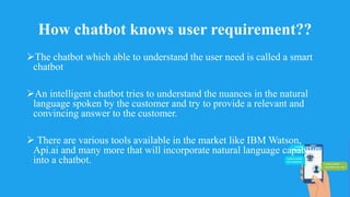 How chatbot knows user requirement??
The chatbot which able to understand the user need is called a smart
chatbot
An intelligent chatbot tries to understand the nuances in the natural
language spoken by the customer and try to provide a relevant and
convincing answer to the customer.
 There are various tools available in the market like IBM Watson,
Api.ai and many more that will incorporate natural language capability
into a chatbot.
 