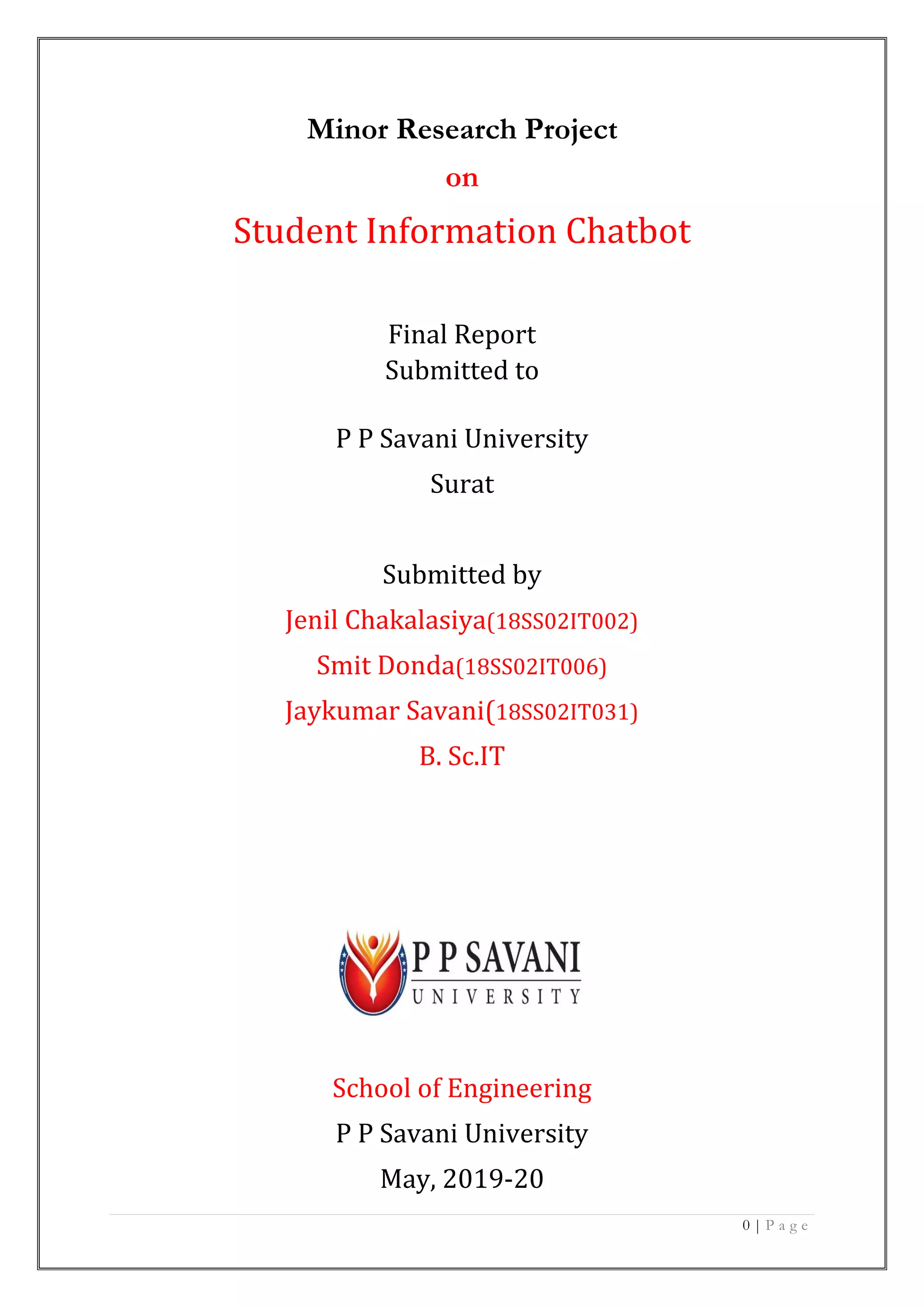 0 | P a g e
Minor Research Project
on
Student Information Chatbot
Final Report
Submitted to
P P Savani University
Surat
Submitted by
Jenil Chakalasiya(18SS02IT002)
Smit Donda(18SS02IT006)
Jaykumar Savani(18SS02IT031)
B. Sc.IT
School of Engineering
P P Savani University
May, 2019-20
 