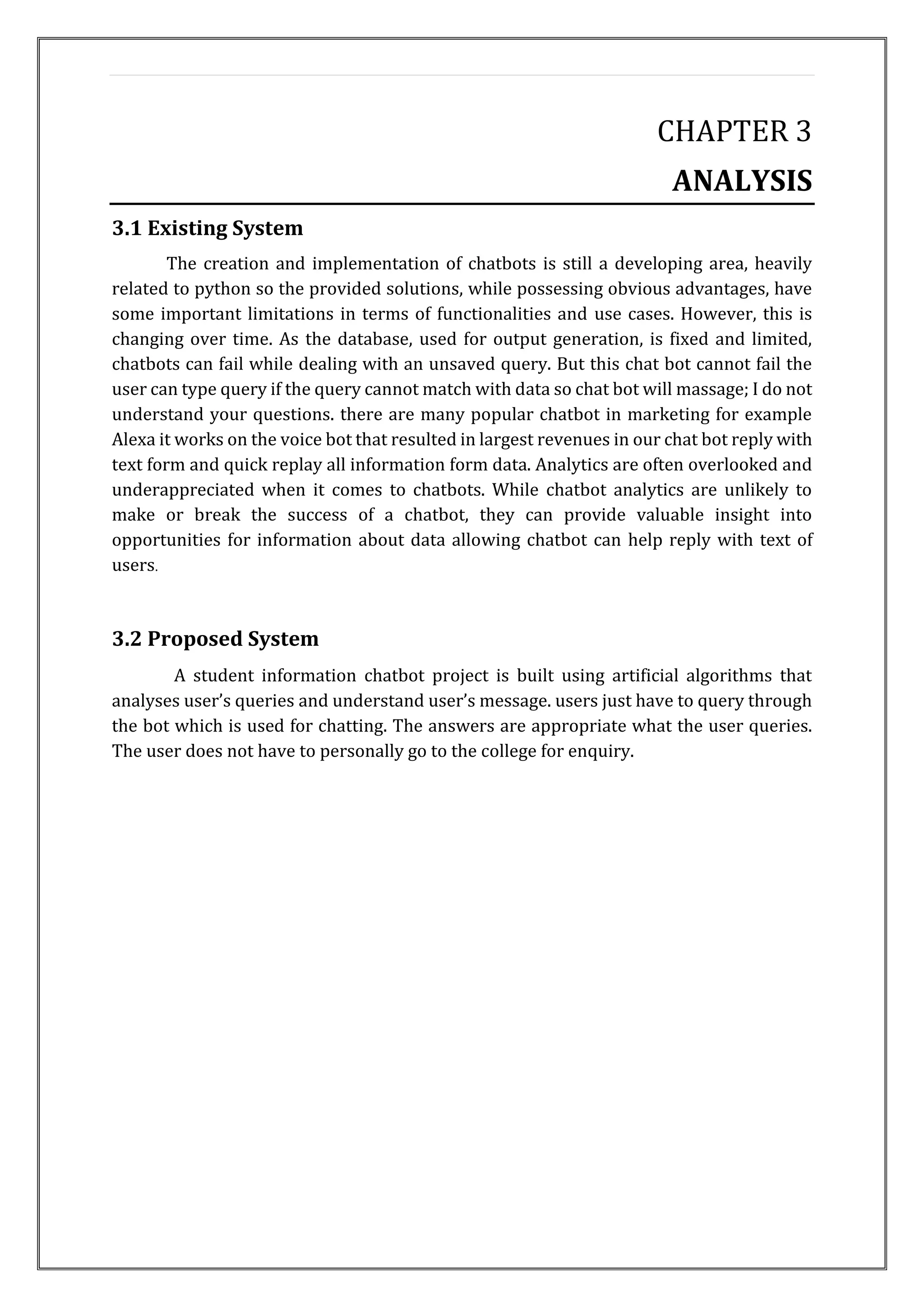 CHAPTER 3
ANALYSIS
3.1 Existing System
The creation and implementation of chatbots is still a developing area, heavily
related to python so the provided solutions, while possessing obvious advantages, have
some important limitations in terms of functionalities and use cases. However, this is
changing over time. As the database, used for output generation, is fixed and limited,
chatbots can fail while dealing with an unsaved query. But this chat bot cannot fail the
user can type query if the query cannot match with data so chat bot will massage; I do not
understand your questions. there are many popular chatbot in marketing for example
Alexa it works on the voice bot that resulted in largest revenues in our chat bot reply with
text form and quick replay all information form data. Analytics are often overlooked and
underappreciated when it comes to chatbots. While chatbot analytics are unlikely to
make or break the success of a chatbot, they can provide valuable insight into
opportunities for information about data allowing chatbot can help reply with text of
users.
3.2 Proposed System
A student information chatbot project is built using artificial algorithms that
analyses user’s queries and understand user’s message. users just have to query through
the bot which is used for chatting. The answers are appropriate what the user queries.
The user does not have to personally go to the college for enquiry.
 