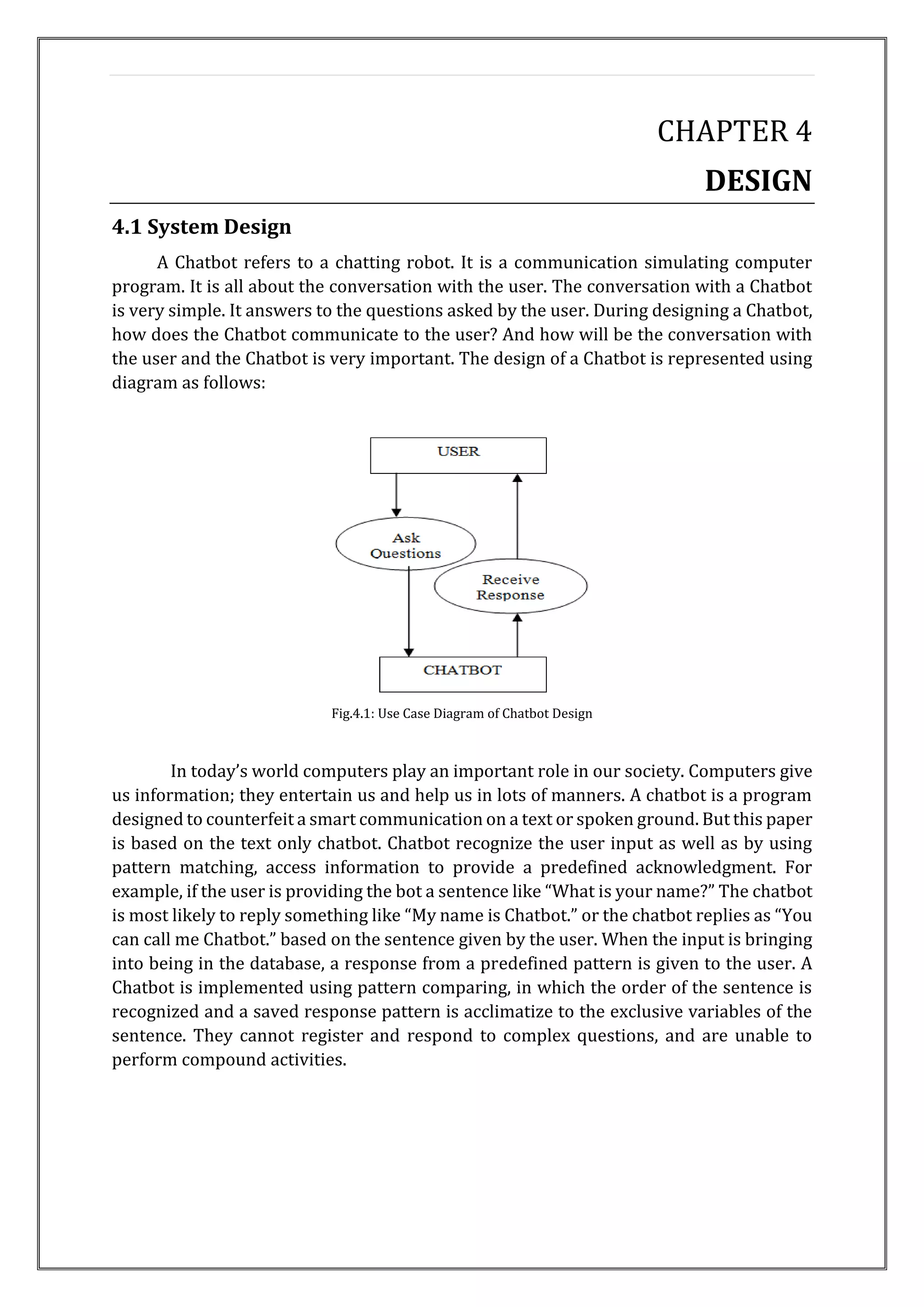 CHAPTER 4
DESIGN
4.1 System Design
A Chatbot refers to a chatting robot. It is a communication simulating computer
program. It is all about the conversation with the user. The conversation with a Chatbot
is very simple. It answers to the questions asked by the user. During designing a Chatbot,
how does the Chatbot communicate to the user? And how will be the conversation with
the user and the Chatbot is very important. The design of a Chatbot is represented using
diagram as follows:
Fig.4.1: Use Case Diagram of Chatbot Design
In today’s world computers play an important role in our society. Computers give
us information; they entertain us and help us in lots of manners. A chatbot is a program
designed to counterfeit a smart communication on a text or spoken ground. But this paper
is based on the text only chatbot. Chatbot recognize the user input as well as by using
pattern matching, access information to provide a predefined acknowledgment. For
example, if the user is providing the bot a sentence like “What is your name?” The chatbot
is most likely to reply something like “My name is Chatbot.” or the chatbot replies as “You
can call me Chatbot.” based on the sentence given by the user. When the input is bringing
into being in the database, a response from a predefined pattern is given to the user. A
Chatbot is implemented using pattern comparing, in which the order of the sentence is
recognized and a saved response pattern is acclimatize to the exclusive variables of the
sentence. They cannot register and respond to complex questions, and are unable to
perform compound activities.
 