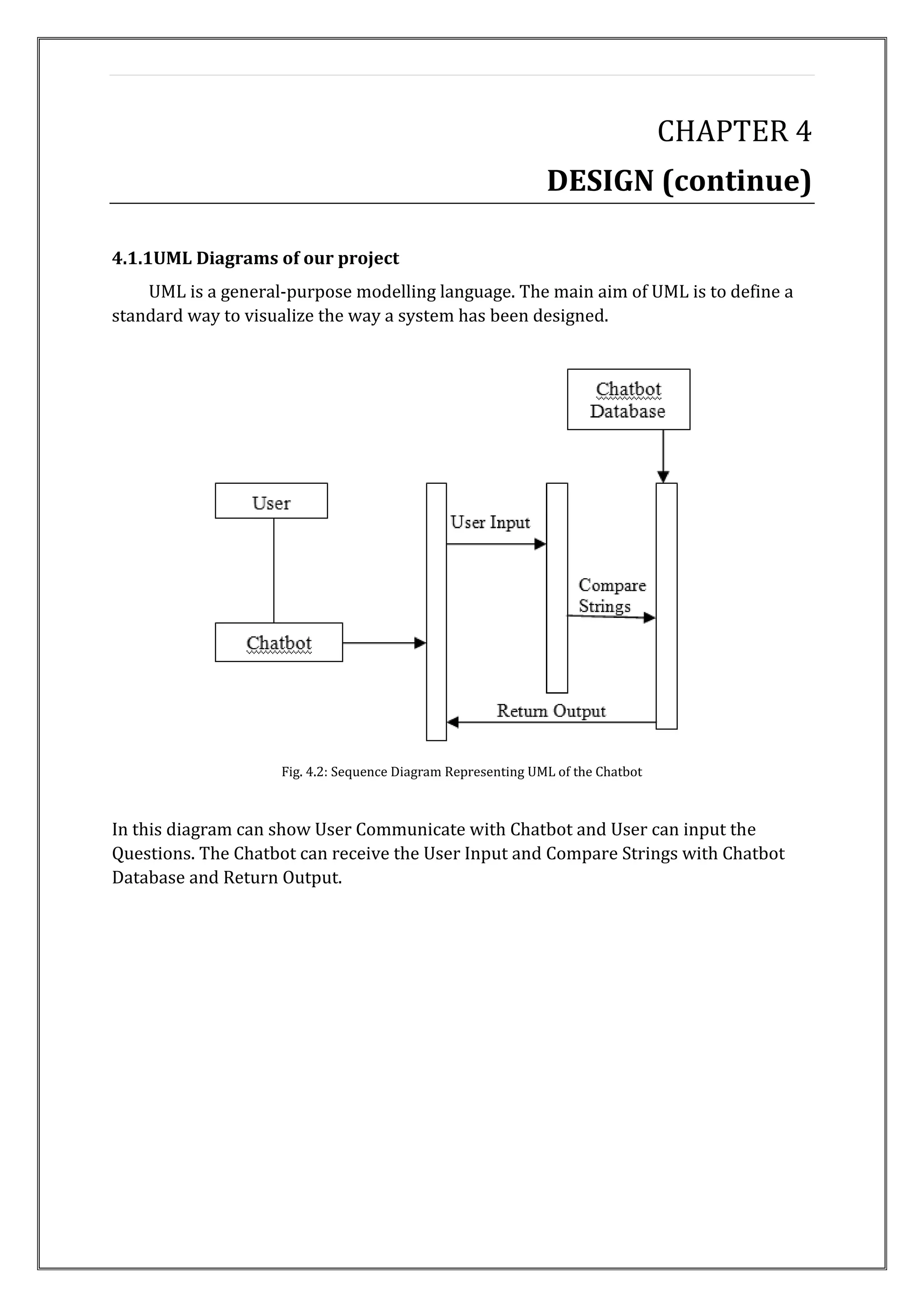 CHAPTER 4
DESIGN (continue)
4.1.1UML Diagrams of our project
UML is a general-purpose modelling language. The main aim of UML is to define a
standard way to visualize the way a system has been designed.
Fig. 4.2: Sequence Diagram Representing UML of the Chatbot
In this diagram can show User Communicate with Chatbot and User can input the
Questions. The Chatbot can receive the User Input and Compare Strings with Chatbot
Database and Return Output.
 