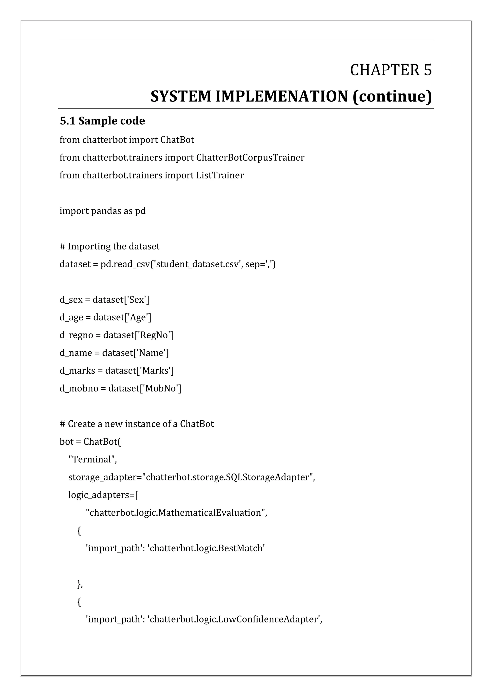 CHAPTER 5
SYSTEM IMPLEMENATION (continue)
5.1 Sample code
from chatterbot import ChatBot
from chatterbot.trainers import ChatterBotCorpusTrainer
from chatterbot.trainers import ListTrainer
import pandas as pd
# Importing the dataset
dataset = pd.read_csv('student_dataset.csv', sep=',')
d_sex = dataset['Sex']
d_age = dataset['Age']
d_regno = dataset['RegNo']
d_name = dataset['Name']
d_marks = dataset['Marks']
d_mobno = dataset['MobNo']
# Create a new instance of a ChatBot
bot = ChatBot(
"Terminal",
storage_adapter="chatterbot.storage.SQLStorageAdapter",
logic_adapters=[
"chatterbot.logic.MathematicalEvaluation",
{
'import_path': 'chatterbot.logic.BestMatch'
},
{
'import_path': 'chatterbot.logic.LowConfidenceAdapter',
 