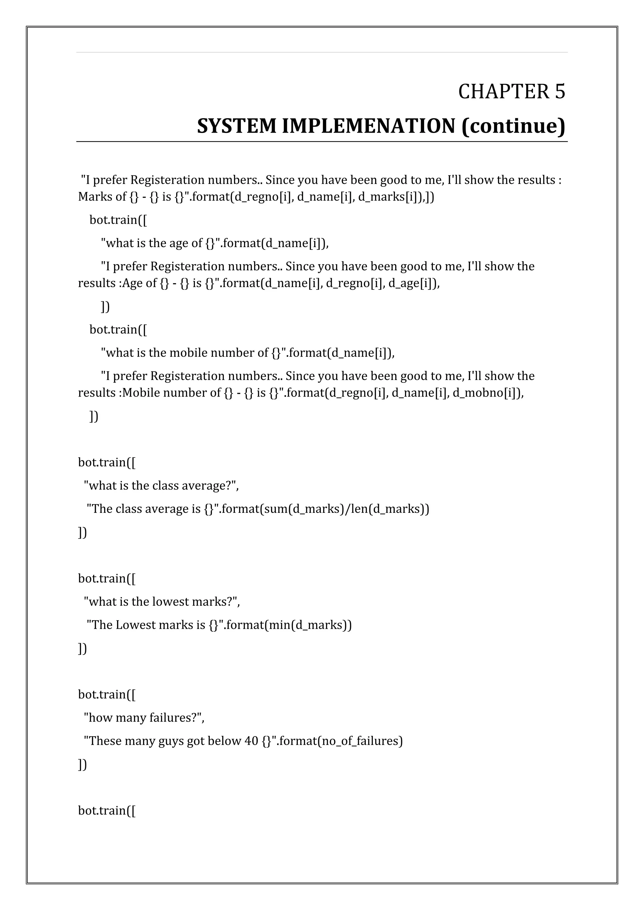CHAPTER 5
SYSTEM IMPLEMENATION (continue)
"I prefer Registeration numbers.. Since you have been good to me, I'll show the results :
Marks of {} - {} is {}".format(d_regno[i], d_name[i], d_marks[i]),])
bot.train([
"what is the age of {}".format(d_name[i]),
"I prefer Registeration numbers.. Since you have been good to me, I'll show the
results :Age of {} - {} is {}".format(d_name[i], d_regno[i], d_age[i]),
])
bot.train([
"what is the mobile number of {}".format(d_name[i]),
"I prefer Registeration numbers.. Since you have been good to me, I'll show the
results :Mobile number of {} - {} is {}".format(d_regno[i], d_name[i], d_mobno[i]),
])
bot.train([
"what is the class average?",
"The class average is {}".format(sum(d_marks)/len(d_marks))
])
bot.train([
"what is the lowest marks?",
"The Lowest marks is {}".format(min(d_marks))
])
bot.train([
"how many failures?",
"These many guys got below 40 {}".format(no_of_failures)
])
bot.train([
 