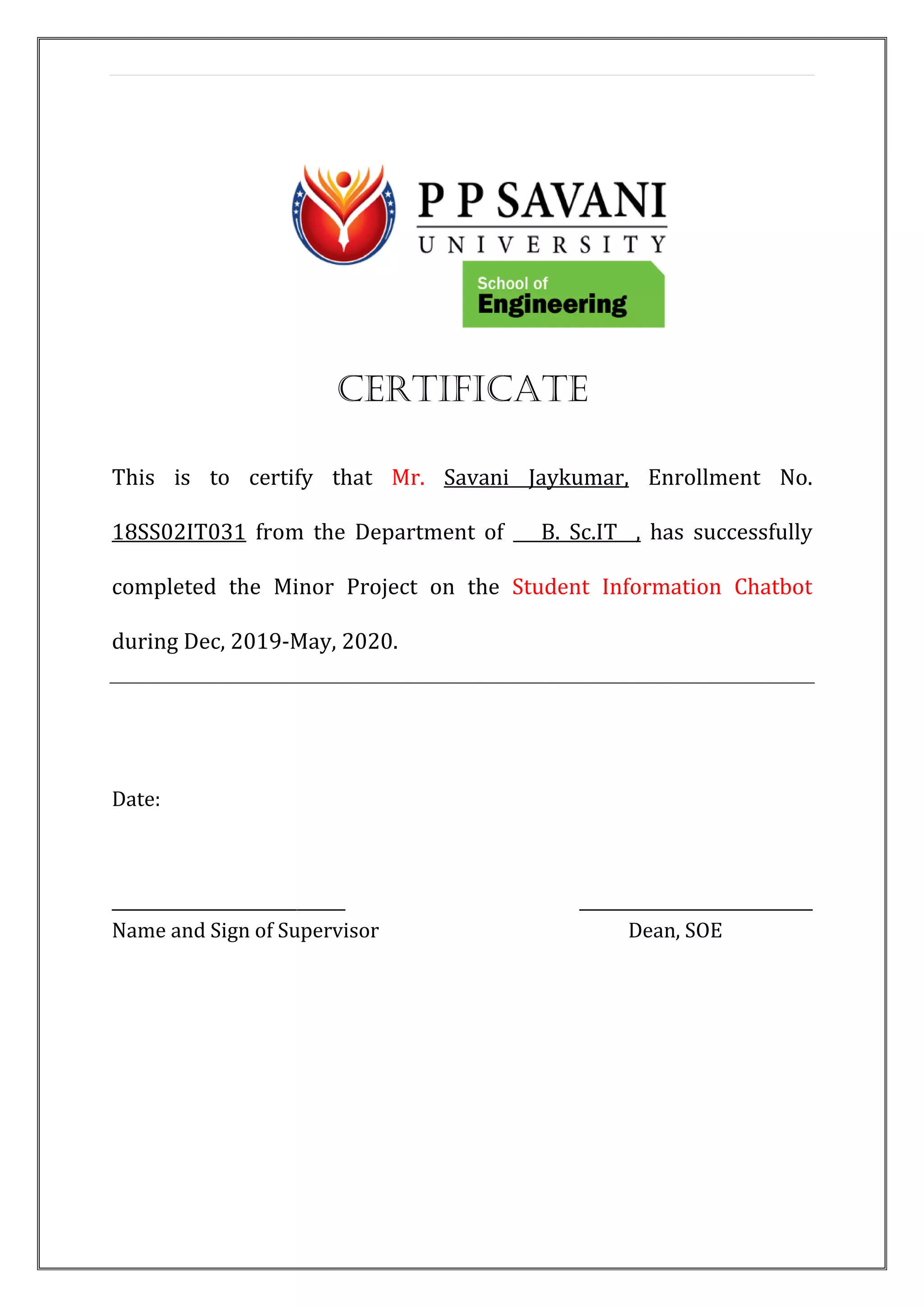 CERTIFICATE
This is to certify that Mr. Savani Jaykumar, Enrollment No.
18SS02IT031 from the Department of B. Sc.IT , has successfully
completed the Minor Project on the Student Information Chatbot
during Dec, 2019-May, 2020.
Date:
_____________________________ _____________________________
Name and Sign of Supervisor Dean, SOE
 