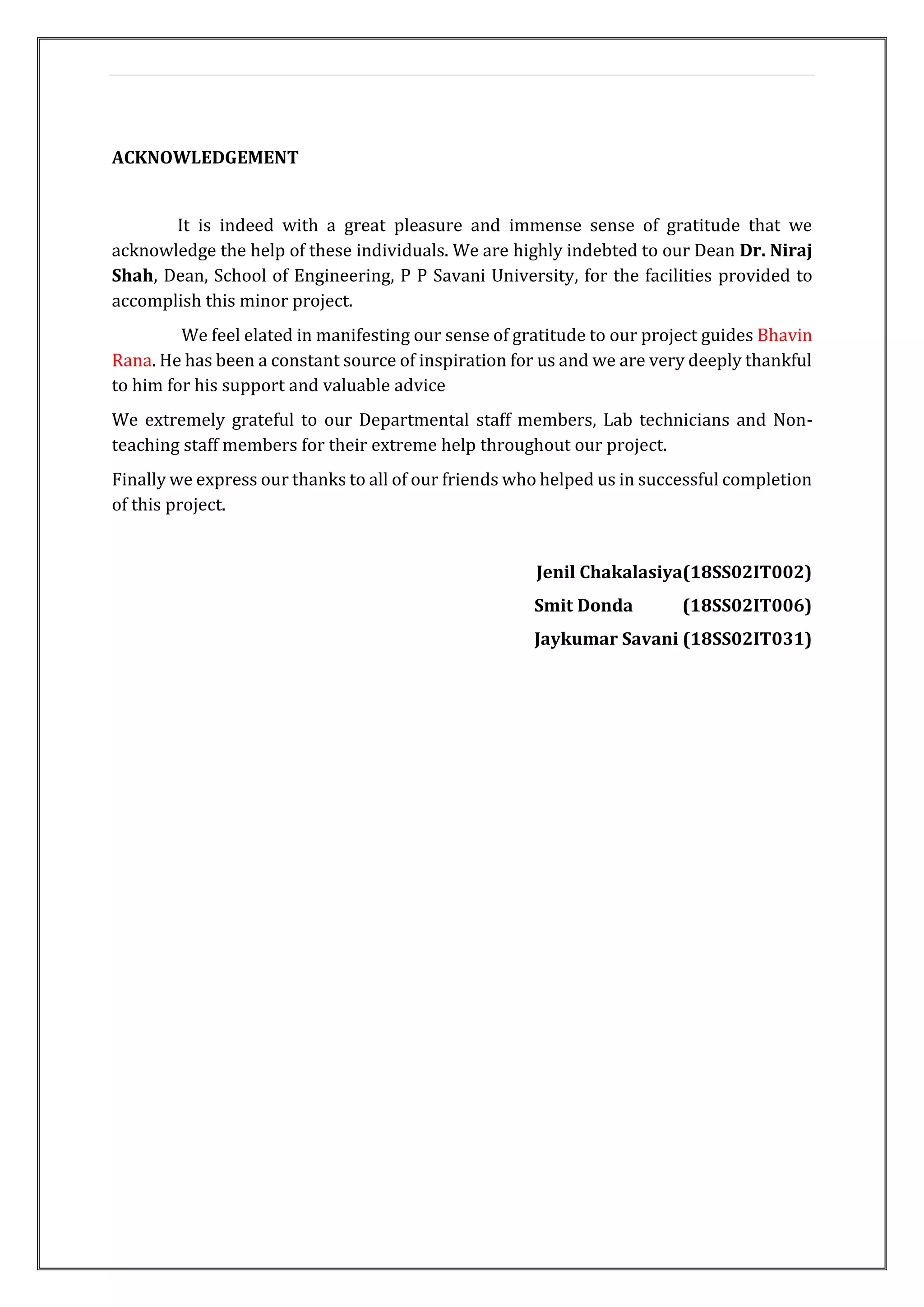 ACKNOWLEDGEMENT
It is indeed with a great pleasure and immense sense of gratitude that we
acknowledge the help of these individuals. We are highly indebted to our Dean Dr. Niraj
Shah, Dean, School of Engineering, P P Savani University, for the facilities provided to
accomplish this minor project.
We feel elated in manifesting our sense of gratitude to our project guides Bhavin
Rana. He has been a constant source of inspiration for us and we are very deeply thankful
to him for his support and valuable advice
We extremely grateful to our Departmental staff members, Lab technicians and Non-
teaching staff members for their extreme help throughout our project.
Finally we express our thanks to all of our friends who helped us in successful completion
of this project.
Jenil Chakalasiya(18SS02IT002)
Smit Donda (18SS02IT006)
Jaykumar Savani (18SS02IT031)
 