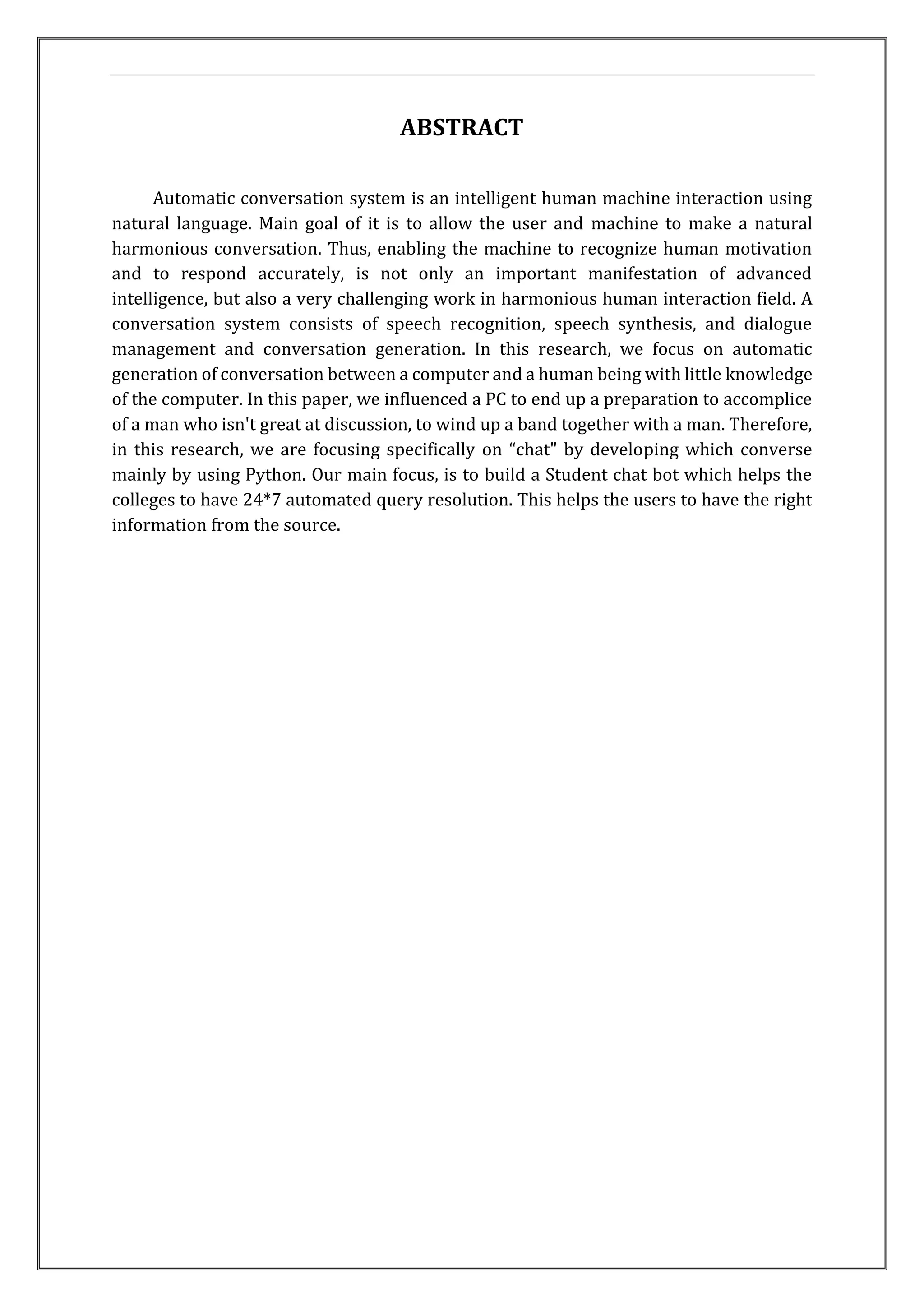 ABSTRACT
Automatic conversation system is an intelligent human machine interaction using
natural language. Main goal of it is to allow the user and machine to make a natural
harmonious conversation. Thus, enabling the machine to recognize human motivation
and to respond accurately, is not only an important manifestation of advanced
intelligence, but also a very challenging work in harmonious human interaction field. A
conversation system consists of speech recognition, speech synthesis, and dialogue
management and conversation generation. In this research, we focus on automatic
generation of conversation between a computer and a human being with little knowledge
of the computer. In this paper, we influenced a PC to end up a preparation to accomplice
of a man who isn't great at discussion, to wind up a band together with a man. Therefore,
in this research, we are focusing specifically on “chat" by developing which converse
mainly by using Python. Our main focus, is to build a Student chat bot which helps the
colleges to have 24*7 automated query resolution. This helps the users to have the right
information from the source.
 