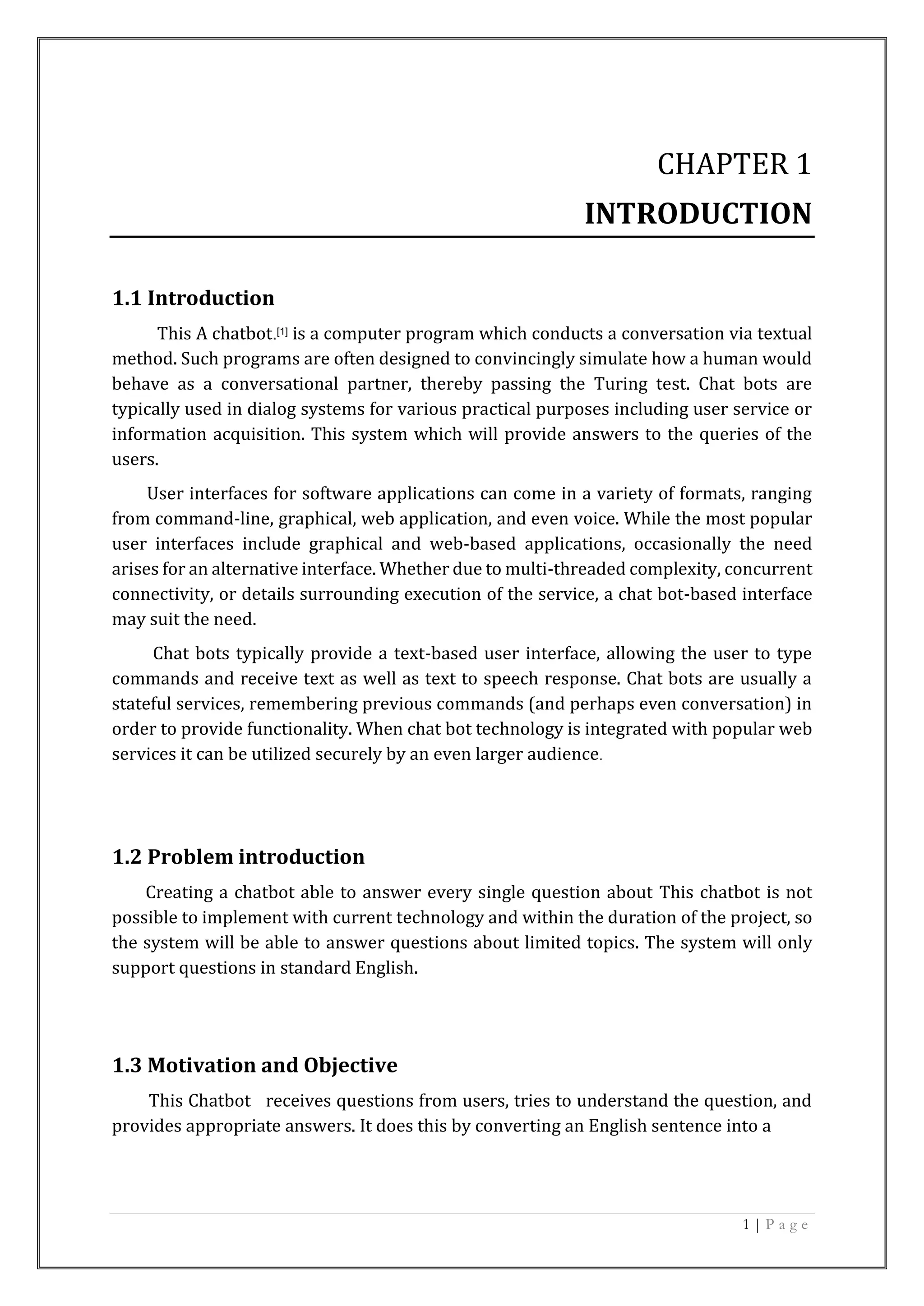 1 | P a g e
CHAPTER 1
INTRODUCTION
1.1 Introduction
This A chatbot.[1] is a computer program which conducts a conversation via textual
method. Such programs are often designed to convincingly simulate how a human would
behave as a conversational partner, thereby passing the Turing test. Chat bots are
typically used in dialog systems for various practical purposes including user service or
information acquisition. This system which will provide answers to the queries of the
users.
User interfaces for software applications can come in a variety of formats, ranging
from command-line, graphical, web application, and even voice. While the most popular
user interfaces include graphical and web-based applications, occasionally the need
arises for an alternative interface. Whether due to multi-threaded complexity, concurrent
connectivity, or details surrounding execution of the service, a chat bot-based interface
may suit the need.
Chat bots typically provide a text-based user interface, allowing the user to type
commands and receive text as well as text to speech response. Chat bots are usually a
stateful services, remembering previous commands (and perhaps even conversation) in
order to provide functionality. When chat bot technology is integrated with popular web
services it can be utilized securely by an even larger audience.
1.2 Problem introduction
Creating a chatbot able to answer every single question about This chatbot is not
possible to implement with current technology and within the duration of the project, so
the system will be able to answer questions about limited topics. The system will only
support questions in standard English.
1.3 Motivation and Objective
This Chatbot receives questions from users, tries to understand the question, and
provides appropriate answers. It does this by converting an English sentence into a
 