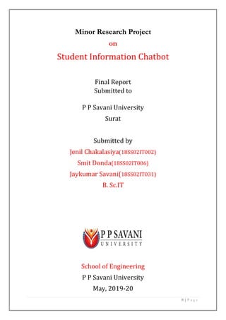 0 | P a g e
Minor Research Project
on
Student Information Chatbot
Final Report
Submitted to
P P Savani University
Surat
Submitted by
Jenil Chakalasiya(18SS02IT002)
Smit Donda(18SS02IT006)
Jaykumar Savani(18SS02IT031)
B. Sc.IT
School of Engineering
P P Savani University
May, 2019-20
 