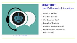 User Vs Computer Interactions
CHATBOT
• What’s a ChatBot?


• How does it work?


• Why do we use them?


• Example of Chatbots


• Where do we use chatbots?


• Problem Solving Possibilities


• How to Build?
Anna Ikoki. August 03 2022
 
