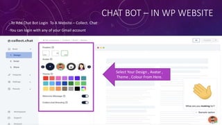 CHAT BOT – IN WP WEBSITE
- To Add Chat Bot Login To A Website – Collect. Chat
-You can login with any of your Gmail account
Select Your Design , Avatar ,
Theme , Colour From Here.
 