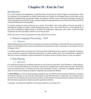 20
Chapitre II : Etat de l’art
Introduction
Il y a eu de nombreux développements et expérimentations récents dans le système d'agents conversationnels. Outre
les techniques de développement de chatbot traditionnelles qui utilisent des techniques basées sur des règles ou des
algorithmes d'apprentissage automatique simples, de nombreux chatbots avancés utilisent des techniques avancées de
naturel language processing (NLP) et des techniques d'apprentissage approfondi comme Deep Neural Network (DNN)
et Deep Reinforcement Learning (DRL).
Ce chapitre explique le contexte théorique de ce projet. Tout d'abord, cette section définit le domaine qui étudie et
développe des modèles de chatbot, natural language processing. Alors, cette section fournit une vision globale de ce
que sont les algorithmes d'apprentissage et comment ils fonctionnent. Après cela, cette section va plus loin dans
l'explication de celles spécifiques utilisées tout au long du projet.
Enfin, cette section termine la présentation du type d'architectures choisies.
1. Natural Language Processing – NLP
1.1 Définition :
Naturel language processing (NLP) est un domaine de recherche de l'intelligence artificielle (IA) qui se concentrer sur
l'étude et le développement de systèmes qui permettent la communication entre une personne et une machine à travers
le langage naturel.
Les chatbots appartiennent au domaine de la NLP étant donné l'importance de leur capacité à comprendre la langue et
savoir comment en extraire les informations pertinentes. Les deux modèles, basés sur la récupération et générative
doit être en mesure d'identifier certaines informations de la phrase d'entrée afin pour choisir ou créer une réponse.
2. Data Mining
2.1 Définition :
Il ne suffit pas de stocker une multitude de données au sein d’une base spécialisée, Data Warehouse, ou Big exploiter.
C’est là le rôle du Data Mining qui, bien utilisé, saura tirer les enseignements contenus dans cette masse de données
bien trop importante pour se contenter des seuls outils statistiques. Voyons, le principe, les méthodes utilisées, les
outils et un cas concret mettant en évidence l’importance de la qualité des données.
Le Data Mining est en fait un terme générique englobant toute une famille d'outils facilitant l'exploration et l'analyse
des données contenues au sein d'une base décisionnelle de type Data Warehouse ou Data Mart. Les techniques mises
en action lors de l'utilisation de cet instrument d'analyse et de prospection sont particulièrement efficaces pour extraire
des informations significatives depuis de grandes quantités de données.
Le principe : une démarche simplifiée en cinq étapes majeures (voire Figure II-1).
 
