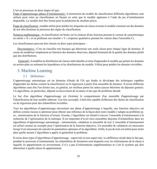 22
C'est un processus en deux étapes tel que :
Étape d’apprentissage (phase d’entraînement) : Construction du modèle de classification différents algorithmes sont
utilisés pour créer un classificateur en faisant en sorte que le modèle apprenne à l’aide du jeu d’entraînement
disponible. Le modèle doit être formé pour la prédiction de résultats précis.
Étape de classification : modèle utilisé pour prédire les étiquettes de classe et tester le modèle construit sur des données
de test afin d'estimer la précision des règles de classification.
Notation mathématique : la classification est basée sur la création d'une fonction prenant le vecteur de caractéristique
en entrée « X » et en prédisant son résultat « Y » (réponse qualitative prenant les valeurs dans l'ensemble C).
Les classificateurs peuvent être classés en deux types principaux :
Discriminative : C'est un classifier très basique qui détermine une seule classe pour chaque ligne de données. Il
essaie de modéliser simplement en fonction des données observées, dépend fortement de la qualité des données plutôt
que des distributions.
Génératif : il modélise la distribution de classes individuelles et tente d'apprendre le modèle qui génère les données
en arrière-plan en estimant les hypothèses et les distributions du modèle. Utilisé pour prédire les données invisibles.
3. Machine Learning
3.1 Définition :
L'apprentissage automatique est un domaine d'étude de l'IA qui étudie et développe des techniques capables
d'apprendre les tâches comme la classification ou la régression à partir d'un ensemble de données. Il existe différents
algorithmes sans être l'un d'entre eux, en général, est meilleur parmi les autres (aucun théorème du déjeuner gratuit).
Un algorithme, en particulier, dépend exclusivement de la nature et du type du problème abordé.
Le but d'un algorithme d'apprentissage est d'estimer le comportement d'un ensemble d'apprentissage par
l'identification de leur modèle inhérent. Une fois accompli, il doit être capable d'effectuer des tâches de classification
ou de régression pour des échantillons invisibles.
Tous les algorithmes d’apprentissage nécessitent une phase d’apprentissage à laquelle, une fonction objective est
définie comme mesure à optimiser pour obtenir une référence de la façon dont notre modèle s’adapte au problème (p.
ex., minimisation de la fonction d’erreur). Ensuite, l’algorithme est itératif à travers l’ensemble d’entrainement à la
recherche de l’optimisation de la métrique. Il est important d’avoir trois ensembles disjoints d’échantillons dans les
algorithmes d’apprentissage automatique : entrainement, validation et ensemble de test. L’ensemble d’entrainement
est utilisé comme un exemple pour l’optimisation de la fonction objective. Un ensemble de validation est nécessaire
lorsqu’il est nécessaire de calculer les paramètres optimaux d’un algorithme. Enfin, le jeu de tests est utilisé pour tester
dans quelle mesure l’algorithme a appris et généralisé le problème.
Il existe deux types d’algorithmes d’apprentissage : supervisés et non supervisés. La différence réside dans le fait que,
pendant le processus d’entrainement, les échantillons de formation sont étiquetés avec les informations de la classe à
laquelle ils appartiennent ou inversement, il n’y a pas d’informations supplémentaires et c’est le système qui doit
déterminer à quelle classe ils appartiennent.
 