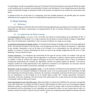 23
Ces algorithmes sont devenus populaires parce qu’ils réduisent l’intervention humaine au moment de définir des règles
ou des modèles pour les systèmes, leur permettant d’extraire cette information. Ils ont changé beaucoup de domaines
comme le traitement d’image, le traitement d’audio et de la parole, la traduction et les systèmes de conversation entre
autres.
La plupart d’entre eux ont été créés il y a longtemps, mais leur véritable potentiel a été possible grâce aux récentes
améliorations de la capacité de calcul et à la disponibilité de grandes bases de données.
4. Deep learning
4.1 Définition :
est un type d'intelligence artificielle dérivé du machine learning (apprentissage automatique) où la machine est capable
d'apprendre par elle-même, contrairement à la programmation où elle se contente d'exécuter à la lettre des règles
prédéterminées.
4.2 Les applications du Deep Learning
La reconnaissance faciale : Les yeux, le nez, la bouche, tout autant de caractéristiques qu’un algorithme de DL va
apprendre à détecter sur une photo. Il va s’agir en premier lieu de donner un certain nombre d’images à l’algorithme,
puis à force d’entraînement, l’algorithme va être en mesure de détecter un visage sur une image.
Le traitement automatique de langage naturel : Le traitement automatique de langage naturel est une autre application
du DL. Son but étant d’extraire le sens des mots, voire des phrases pour faire de l’analyse de sentiments. L’algorithme
va par exemple comprendre ce qui est dit dans un avis Google, ou va communiquer avec des personnes via des
chatbots. La lecture et l’analyse automatique de textes est aussi un des champs d’application du DL avec le Topic
Modeling : tel texte aborde tel sujet.
Voitures autonomes : Les entreprises qui construisent de tels types de services d’aide à la conduite, ainsi que des
voitures autonomes telles que Google, doivent apprendre à un ordinateur à maîtriser certaines parties essentielles de
la conduite à l’aide de systèmes de capteurs numériques au lieu de l’esprit humain. Pour ce faire, les entreprises
commencent généralement par entraîner des algorithmes utilisant une grande quantité de données. Vous pouvez
imaginer comment un enfant apprend grâce à des expériences constantes et à la réplication. Ces nouveaux services
pourraient fournir des modèles commerciaux inattendus aux entreprises.
Recherche vocale et assistants à commande vocale : L’un des domaines d’utilisation les plus populaires de DL est la
recherche vocale et les assistants intelligents à commande vocale. Avec les grands géants de la technologie ont déjà
fait d’importants investissements dans ce domaine, des assistants à commande vocale peuvent être trouvés sur presque
tous les smartphones. Le Siri d’Apple est sur le marché depuis octobre 2011. Google aujourd’hui, l’assistant à
commande vocale pour Androïde, a été lancé moins d’une année après Siri. Le plus récent des assistants intelligents
à commande vocale est Microsoft Cortana.
Ajout automatique de sons à des films muets : Dans cette tâche, le système doit synthétiser des sons pour correspondre
à une vidéo silencieuse. Le système est formé à l’aide de 1 000 exemples de vidéos avec le son d’une baguette frappant
différentes surfaces et créant différents sons. Un modèle DL associe les images vidéo à une base de données de sons
pré-enregistrés afin de sélectionner le son à reproduire qui correspond le mieux à ce qui se passe dans la scène. Le
système a ensuite été évalué à l’aide d’un test de contrôle, comme une configuration dans laquelle les humains devaient
 