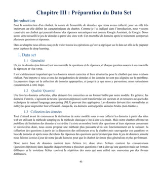 45
Chapitre III : Préparation du Data Set
Introduction
Pour la construction d'un chatbot, la nature de l'ensemble de données, que nous avons collecté, joue un rôle très
important car elle définit les caractéristiques du chatbot. Comme je l’ai indiqué dans l’introduction, nous voulons
construire un chatbot qui pourrait donner des réponses sarcastiques tout comme Google Assistant, de Google. Nous
avons donc recueilli le jeu de données à partir des sites web. Cet ensemble de données après le traitement comportait
plusieurs questions et réponses.
Dans ce chapitre nous allons essayer de traiter toutes les opérations qu’on va appliquer sur le data set afin de le préparer
pour la phase de deep learning.
1. Data set
1.1 Généralité
Un jeu de données (ou data set) est un ensemble de questions et de réponses, et chaque question associe à un ensemble
de réponses et vice versa.
Il est extrêmement important que les données soient correctes et bien structurées pour le chatbot que nous voulons
réaliser. Peu importe si nous avons des mégadonnées de données si les données ne sont pas alignées sur le problème.
La première étape est la collection de données appropriées, et jusqu’à ce que nous y parvenions, nous reviendrons
constamment à cette étape.
1.2 Qualité/ Quantité
Une fois les données collectées, elles doivent être converties en un format lisible par notre modèle. En général, les
données d’entrée, s’agissent de textes (questions/réponses) sont transformées en vecteurs et en tenseurs auxquels des
techniques de naturel language processing (NLP) peuvent être appliquées. Les données doivent être normalisées et
nettoyées pour augmenter leur efficacité. Jusque-là, les données sont appelées données brutes (non-traitées).
1.3 Collection des données
Tout d’abord avant de commencer la réalisation de notre modèle nous avons collecté les données à partir des sites
web en utilisant la méthode scraping ou la méthode classique c’est-à-dire à la main. Mais notre chatbot affronte un
problème de limitation des données c’est-à-dire il existe un nombre limité des questions et leurs réponses concernant
le coronavirus donc, nous avons proposé une méthode plus puissante d’où son fonctionnement est le suivant : la
collection des questions à partir de la discussion des utilisateurs avec le chatbot puis sauvegarder ces questions en
base de données et après nous cherchons les réponses des questions qui n’existent pas dans le jeu de données, ensuite
nous faisons la mise à jour de notre jeu de données pour que le chatbot devienne plus généraliste et plus performant.
Donc notre base de données contient trois fichiers txt, donc deux fichiers contient les conversations
(questions/réponses) dans laquelle chaque réponse a plusieurs questions c’est-à-dire qu’une question mais sur formats
différents et le troisième fichier contient la répétition des mots qui sont utilisé aux marocaine par des formes
différentes.
 