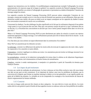 47
impacter nos interactions avec les chatbots. Ces problématiques comprennent par exemple l’orthographe, les erreurs
grammaticales et le mauvais usage de la langue en général. Les capacités avancées du Natural Language Processing
(NLP) peuvent identifier ces erreurs d’orthographe de grammaire et permettent au chatbot d'interpréter l’intention du
message malgré les erreurs.
Les capacités avancées du Natural Language Processing (NLP) peuvent même comprendre l’intention de vos
messages, comme par exemple savoir si vous êtes en train de formuler une question ou une affirmation. Bien que cette
distinction semble sans intérêt, elle peut en réalité avoir un impact conséquent sur les capacités du chatbot à mener
une conversation couronnée de succès avec un utilisateur.
Concernant les chatbots, l’un des challenges les plus significatifs est le fait que les utilisateurs disposent d’une palette
vierge quant à ce qu’ils peuvent dire aux bots. Bien que vous puissiez essayer de prévoir ce que l’utilisateur dira ou
ne dira pas, il y a forcément des conversations en devenir que vous n’auriez jamais imaginé même dans vos rêves les
plus fous !
Même si le Natural Language Processing (NLP) ne peut absolument pas opérer de miracle et assurer une réponse
totalement appropriée à chaque message, il est suffisamment puissant pour être le facteur décisif de la réussite - ou de
l’échec- d’un chatbot.
Il ne faut donc pas sous-estimer cet aspect déterminant dans la construction d’un chatbot !
Donc NLP est caractérisé par les éléments suivants :
Le nettoyage : consiste à se débarrasser des parties les moins utiles du texte par la suppression des mots vides, à gérer
les majuscules et les caractères et autres détails.
L'annotation : consiste à appliquer un schéma aux textes. Les annotations peuvent inclure un balisage structurel et un
balisage de partie du discours.
La normalisation : consiste en la traduction (cartographie) de termes dans le schéma ou de réductions linguistiques
par le biais de la racine, de la lemmazation et d'autres formes de normalisation.
L'analyse : consiste à sonder statistiquement, à manipuler et à généraliser à partir de l'ensemble de données pour
l'analyse d'entités.
1.6 Les étapes du pré-traitement
Il existe une variété de méthodes de prétraitement. La liste ci-dessous est loin d'être exclusive mais elle nous donne
une idée sur par quoi on doit commencer. Il est important de réaliser, pour tous les problèmes de données, que la
conversion de n'importe quel format en machine learning le réduire en un état généralisé, ce qui signifie perdre une
partie de la fidélité des données. Le véritable art est de comprendre les avantages et les inconvénients de chacun de
choisir soigneusement les bonnes méthodes.
1.6.1 Contexte
Les mots en langue arabe peuvent être classés en deux catégories : les mots dérivés et mots non dérivés. Les mots
arabes dérivés sont générés à partir d'entités de base appelées racines ou radicaux selon une liste prédéfinie de modèles
 