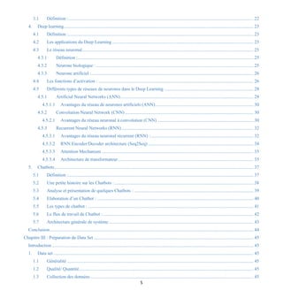 5
3.1 Définition :................................................................................................................................................................ 22
4. Deep learning.................................................................................................................................................................... 23
4.1 Définition :................................................................................................................................................................ 23
4.2 Les applications du Deep Learning .......................................................................................................................... 23
4.3 Le réseau neuronal.................................................................................................................................................... 25
4.3.1 Définition :........................................................................................................................................................ 25
4.3.2 Neurone biologique : ........................................................................................................................................ 25
4.3.3 Neurone artificiel :............................................................................................................................................ 26
4.4 Les fonctions d’activation : ...................................................................................................................................... 26
4.5 Différents types de réseaux de neurones dans le Deep Learning ............................................................................. 28
4.5.1 Artificial Neural Networks (ANN)................................................................................................................... 28
4.5.1.1 Avantages du réseau de neurones artificiels (ANN)..................................................................................... 30
4.5.2 Convolution Neural Network (CNN) ............................................................................................................... 30
4.5.2.1 Avantages du réseau neuronal à convolution (CNN) ................................................................................... 30
4.5.3 Recurrent Neural Networks (RNN).................................................................................................................. 32
4.5.3.1 Avantages du réseau neuronal récurrent (RNN) :......................................................................................... 32
4.5.3.2 RNN Encoder/Decoder architecture (Seq2Seq) ........................................................................................... 34
4.5.3.3 Attention Mechanism ................................................................................................................................... 35
4.5.3.4 Architecture de transformateur..................................................................................................................... 35
5. Chatbots............................................................................................................................................................................ 37
5.1 Définition :................................................................................................................................................................ 37
5.2 Une petite histoire sur les Chatbots :........................................................................................................................ 38
5.3 Analyse et présentation de quelques Chatbots : ....................................................................................................... 39
5.4 Elaboration d’un Chatbot : ....................................................................................................................................... 40
5.5 Les types de chatbot : ............................................................................................................................................... 41
5.6 Le flux de travail de Chatbot :.................................................................................................................................. 42
5.7 Architecture générale de système............................................................................................................................. 43
Conclusion................................................................................................................................................................................ 44
Chapitre III : Préparation du Data Set .......................................................................................................................................... 45
Introduction .............................................................................................................................................................................. 45
1. Data set............................................................................................................................................................................. 45
1.1 Généralité ................................................................................................................................................................. 45
1.2 Qualité/ Quantité....................................................................................................................................................... 45
1.3 Collection des données ............................................................................................................................................. 45
 