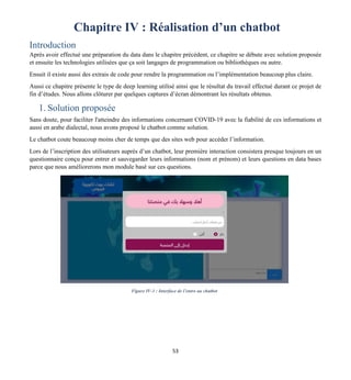53
Chapitre IV : Réalisation d’un chatbot
Introduction
Après avoir effectué une préparation du data dans le chapitre précédent, ce chapitre se débute avec solution proposée
et ensuite les technologies utilisées que ça soit langages de programmation ou bibliothèques ou autre.
Ensuit il existe aussi des extrais de code pour rendre la programmation ou l’implémentation beaucoup plus claire.
Aussi ce chapitre présente le type de deep learning utilisé ainsi que le résultat du travail effectué durant ce projet de
fin d’études. Nous allons clôturer par quelques captures d’écran démontrant les résultats obtenus.
1. Solution proposée
Sans doute, pour faciliter l'atteindre des informations concernant COVID-19 avec la fiabilité de ces informations et
aussi en arabe dialectal, nous avons proposé le chatbot comme solution.
Le chatbot coute beaucoup moins cher de temps que des sites web pour accéder l’information.
Lors de l’inscription des utilisateurs auprès d’un chatbot, leur première interaction consistera presque toujours en un
questionnaire conçu pour entrer et sauvegarder leurs informations (nom et prénom) et leurs questions en data bases
parce que nous améliorerons mon module basé sur ces questions.
IV. hhf hhf
Figure IV-1 : Interface de l’entre au chatbot
 