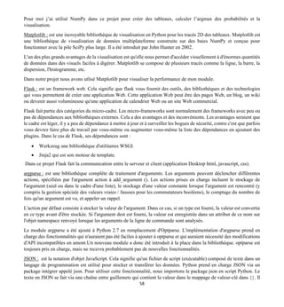 58
Pour moi j’ai utilisé NumPy dans ce projet pour créer des tableaux, calculer l’argmax des probabilités et la
visualisation.
Matplotlib : est une incroyable bibliothèque de visualisation en Python pour les tracés 2D des tableaux. Matplotlib est
une bibliothèque de visualisation de données multiplateforme construite sur des baies NumPy et conçue pour
fonctionner avec la pile SciPy plus large. Il a été introduit par John Hunter en 2002.
L'un des plus grands avantages de la visualisation est qu'elle nous permet d'accéder visuellement à d'énormes quantités
de données dans des visuels faciles à digérer. Matplotlib se compose de plusieurs tracés comme la ligne, la barre, la
dispersion, l'histogramme, etc.
Dans notre projet nous avons utlisé Matplotlib pour visualiser la performance de mon module.
Flask : est un framework web. Cela signifie que flask vous fournit des outils, des bibliothèques et des technologies
qui vous permettent de créer une application Web. Cette application Web peut être des pages Web, un blog, un wiki
ou devenir aussi volumineuse qu'une application de calendrier Web ou un site Web commercial.
Flask fait partie des catégories du micro-cadre. Les micro-frameworks sont normalement des frameworks avec peu ou
pas de dépendances aux bibliothèques externes. Cela a des avantages et des inconvénients. Les avantages seraient que
le cadre est léger, il y a peu de dépendance à mettre à jour et à surveiller les bogues de sécurité, contre c'est que parfois
vous devrez faire plus de travail par vous-même ou augmenter vous-même la liste des dépendances en ajoutant des
plugins. Dans le cas de Flask, ses dépendances sont :
• Werkzeug une bibliothèque d'utilitaires WSGI.
• Jinja2 qui est son moteur de template.
Dans ce projet Flask fait la communication entre le serveur et client (application Desktop html, javascript, css).
argparse : est une bibliothèque complète de traitement d'arguments. Les arguments peuvent déclencher différentes
actions, spécifiées par l'argument action à add_argument (). Les actions prises en charge incluent le stockage de
l'argument (seul ou dans le cadre d'une liste), le stockage d'une valeur constante lorsque l'argument est rencontré (y
compris la gestion spéciale des valeurs vraies / fausses pour les commutateurs booléens), le comptage du nombre de
fois qu'un argument est vu, et appeler un rappel.
L'action par défaut consiste à stocker la valeur de l'argument. Dans ce cas, si un type est fourni, la valeur est convertie
en ce type avant d'être stockée. Si l'argument dest est fourni, la valeur est enregistrée dans un attribut de ce nom sur
l'objet namespace renvoyé lorsque les arguments de la ligne de commande sont analysés.
Le module argparse a été ajouté à Python 2.7 en remplacement d'Optparse. L'implémentation d'argparse prend en
charge des fonctionnalités qui n'auraient pas été faciles à ajouter à optparse et qui auraient nécessité des modifications
d'API incompatibles en amont.Un nouveau module a donc été introduit à la place dans la bibliothèque. optparse est
toujours pris en charge, mais ne recevra probablement pas de nouvelles fonctionnalités.
JSON : est la notation d'objet JavaScript. Cela signifie qu'un fichier de script (exécutable) composé de texte dans un
langage de programmation est utilisé pour stocker et transférer les données. Python prend en charge JSON via un
package intégrer appelé json. Pour utiliser cette fonctionnalité, nous importons le package json en script Python. Le
texte en JSON se fait via une chaîne entre guillemets qui contient la valeur dans le mappage de valeur-clé dans {}. Il
 