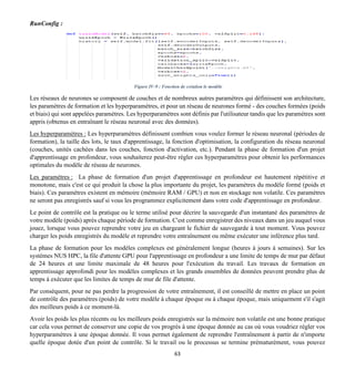 63
RunConfig :
Figure IV-9 : Fonction de création le modèle
Les réseaux de neurones se composent de couches et de nombreux autres paramètres qui définissent son architecture,
les paramètres de formation et les hyperparamètres, et pour un réseau de neurones formé - des couches formées (poids
et biais) qui sont appelées paramètres. Les hyperparamètres sont définis par l'utilisateur tandis que les paramètres sont
appris (obtenus en entraînant le réseau neuronal avec des données).
Les hyperparamètres : Les hyperparamètres définissent combien vous voulez former le réseau neuronal (périodes de
formation), la taille des lots, le taux d'apprentissage, la fonction d'optimisation, la configuration du réseau neuronal
(couches, unités cachées dans les couches, fonction d'activation, etc.). Pendant la phase de formation d'un projet
d'apprentissage en profondeur, vous souhaiterez peut-être régler ces hyperparamètres pour obtenir les performances
optimales du modèle de réseau de neurones.
Les paramètres : La phase de formation d'un projet d'apprentissage en profondeur est hautement répétitive et
monotone, mais c'est ce qui produit la chose la plus importante du projet, les paramètres du modèle formé (poids et
biais). Ces paramètres existent en mémoire (mémoire RAM / GPU) et non en stockage non volatile. Ces paramètres
ne seront pas enregistrés sauf si vous les programmez explicitement dans votre code d'apprentissage en profondeur.
Le point de contrôle est la pratique ou le terme utilisé pour décrire la sauvegarde d'un instantané des paramètres de
votre modèle (poids) après chaque période de formation. C'est comme enregistrer des niveaux dans un jeu auquel vous
jouez, lorsque vous pouvez reprendre votre jeu en chargeant le fichier de sauvegarde à tout moment. Vous pouvez
charger les poids enregistrés du modèle et reprendre votre entraînement ou même exécuter une inférence plus tard.
La phase de formation pour les modèles complexes est généralement longue (heures à jours à semaines). Sur les
systèmes NUS HPC, la file d'attente GPU pour l'apprentissage en profondeur a une limite de temps de mur par défaut
de 24 heures et une limite maximale de 48 heures pour l'exécution du travail. Les travaux de formation en
apprentissage approfondi pour les modèles complexes et les grands ensembles de données peuvent prendre plus de
temps à exécuter que les limites de temps de mur de file d'attente.
Par conséquent, pour ne pas perdre la progression de votre entraînement, il est conseillé de mettre en place un point
de contrôle des paramètres (poids) de votre modèle à chaque époque ou à chaque époque, mais uniquement s'il s'agit
des meilleurs poids à ce moment-là.
Avoir les poids les plus récents ou les meilleurs poids enregistrés sur la mémoire non volatile est une bonne pratique
car cela vous permet de conserver une copie de vos progrès à une époque donnée au cas où vous voudriez régler vos
hyperparamètres à une époque donnée. Il vous permet également de reprendre l'entraînement à partir de n'importe
quelle époque dotée d'un point de contrôle. Si le travail ou le processus se termine prématurément, vous pouvez
 