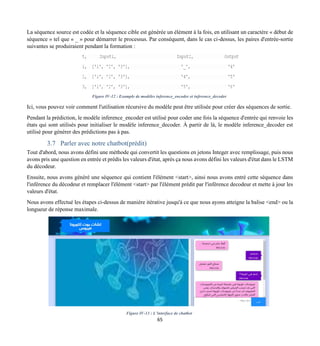 65
La séquence source est codée et la séquence cible est générée un élément à la fois, en utilisant un caractère « début de
séquence » tel que « _ » pour démarrer le processus. Par conséquent, dans le cas ci-dessus, les paires d'entrée-sortie
suivantes se produiraient pendant la formation :
Figure IV-12 : Example de modèles inference_encoder et inference_decoder
Ici, vous pouvez voir comment l'utilisation récursive du modèle peut être utilisée pour créer des séquences de sortie.
Pendant la prédiction, le modèle inference_encoder est utilisé pour coder une fois la séquence d'entrée qui renvoie les
états qui sont utilisés pour initialiser le modèle inference_decoder. À partir de là, le modèle inference_decoder est
utilisé pour générer des prédictions pas à pas.
3.7 Parler avec notre chatbot(prédit)
Tout d'abord, nous avons défini une méthode qui convertit les questions en jetons Integer avec remplissage, puis nous
avons pris une question en entrée et prédis les valeurs d'état, après ça nous avons défini les valeurs d'état dans le LSTM
du décodeur.
Ensuite, nous avons généré une séquence qui contient l'élément <start>, ainsi nous avons entré cette séquence dans
l'inférence du décodeur et remplacer l'élément <start> par l'élément prédit par l'inférence decodeur et mette à jour les
valeurs d'état.
Nous avons effectué les étapes ci-dessus de manière itérative jusqu'à ce que nous ayons atteigne la balise <end> ou la
longueur de réponse maximale.
Figure IV-13 : L’interface de chatbot
 