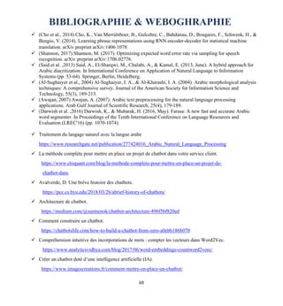 69
BIBLIOGRAPHIE & WEBOGHRAPHIE
✓ (Cho et al., 2014) Cho, K., Van Merriënboer, B., Gulcehre, C., Bahdanau, D., Bougares, F., Schwenk, H., &
Bengio, Y. (2014). Learning phrase representations using RNN encoder-decoder for statistical machine
translation. arXiv preprint arXiv:1406.1078.
✓ (Shannon, 2017) Shannon, M. (2017). Optimizing expected word error rate via sampling for speech
recognition. arXiv preprint arXiv:1706.02776.
✓ (Said et al. ,2013) Said, A., El-Sharqwi, M., Chalabi, A., & Kamal, E. (2013, June). A hybrid approach for
Arabic diacritization. In International Conference on Application of Natural Language to Information
Systems (pp. 53-64). Springer, Berlin, Heidelberg.
✓ (Al‐Sughaiyer et al., 2004) Al‐Sughaiyer, I. A., & Al‐Kharashi, I. A. (2004). Arabic morphological analysis
techniques: A comprehensive survey. Journal of the American Society for Information Science and
Technology, 55(3), 189-213.
✓ (Awajan, 2007) Awajan, A. (2007). Arabic text preprocessing for the natural language processing
applications. Arab Gulf Journal of Scientific Research, 25(4), 179-189.
✓ (Darwish et al. ,2016) Darwish, K., & Mubarak, H. (2016, May). Farasa: A new fast and accurate Arabic
word segmenter. In Proceedings of the Tenth International Conference on Language Resources and
Evaluation (LREC'16) (pp. 1070-1074).
✓ Traitement du langage naturel avec la langue arabe
https://www.researchgate.net/publication/277424016_Arabic_Natural_Language_Processing
✓ La méthode complète pour mettre en place un projet de chatbot dans votre service client.
https://www.eloquant.com/blog/la-methode-complete-pour-mettre-en-place-un-projet-de-
chatbot-dans
✓ Avalverde, D. Une brève histoire des chatbots.
https://pcc.cs.byu.edu/2018/03/26/abrief-history-of-chatbots/
✓ Architecture de chatbot.
https://medium.com/@surmenok/chatbot-architecture-496f5bf820ed
✓ Comment construire un chatbot.
https://chatbotslife.com/how-to-build-a-chatbot-from-zero-a0ebb186b070
✓ Compréhension intuitive des incorporations de mots : compter les vecteurs dans Word2Vec.
https://www.analyticsvidhya.com/blog/2017/06/word-embeddings-countword2veec/
✓ Créer un chatbot doté d’une intelligence artificielle (IA).
https://www.imagescreations.fr/comment-mettre-en-place-un-chatbot/
 