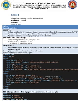 INFORME
Integrante: Farinango Morales Milton Gonzalo
SEMESTRE: TERCERO
PARALELO: C
PRÁCTICA:#2
TEMA:
Operadores lógicos
OBJETIVO:
• Realizar la utilización de operadores lógicos y mejoramiento del uso del lenguaje de programación “PHP”
• Reconocer el uso de variables para el desarrollo del programa en “PHP”.
• Aprender a utilizar el nuevo lenguaje de programación de “PHP”.
RESULTADOS DE APRENDIZAJE
• La mejor comprensión del uso de lenguaje PHP
• Manipulación del servidor “XAMPP”
• Utilización de los operadores lógicos
ACTIVIDADES:
- Realizar una página web que contenga información comerciante, así como también debe contener
asistente virtual
Para la página se utilizamos las siguientes líneas de códigos
Realicé un html para estructurar mi página
<!DOCTYPE html>
<html lang="es">
<head>
<meta charset="UTF-8">
<meta name="viewport" content="width=device-width, initial-scale=1.0">
<title>login</title>
<link rel="stylesheet" href="css/LOGIN2.css">
<link rel="stylesheet" href="css/cabecera.css">
<link rel="stylesheet" href="https://cdnjs.cloudflare.com/ajax/libs/animate.css/4.0.0/animate.m
</head>
<body>
<form action="validar.php" method="post">
<h1 class="animate__animated animate__backInRight"> INGRESE SUS DATOS</h1>
<p>Ingrese su Nick <input type="text" placeholder="Nick" name="usuario"></p>
<p>Ingrese su Contraseña <input type="password" placeholder="Contraseña" name="contraseña"></p>
<input type="submit" value="Ir al sitio web">
</form>
</body>
</html>
Utilicé la siguiente línea de código para validar mi información con un login
<?php
$name=$_POST["usuario"];
$pass=$_POST["contraseña"];
if(!isset($name) && !isset($pass))
UNIVERSIDAD CENTRAL DEL ECUADOR
FACULTAD DE FILOSOFÍA, LETRAS Y CIENCIAS DE LA EDUCACIÓN
CARRERA DE LA PEDAGOGÍA DE LAS CIENCIAS EXPERIMENTALES
DE LA INFORMÁTICA
 