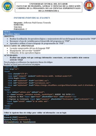 INFORME INDIVIDUAL EXAMEN
Integrante: Jefferson Paúl Cuenca Tenecela
SEMESTRE:
TERCERO
PARALELO: C
TEMA:
Operadores lógicos
OBJETIVO:
 Realizar lautilización deoperadoreslógicos y mejoramientodel usodel lenguaje deprogramación “PHP”
 Reconocer el uso de variablespara el desarrollo del programa en “PHP”.
 Aprender a utilizar el nuevo lenguaje de programación de “PHP”.
RESULTADOS DE APRENDIZAJE
 La mejor comprensión del uso de lenguaje PHP
 Manipulación del servidor “XAMPP”
 Utilización de los operadores lógicos
ACTIVIDADES:
- Realizar una página web que contenga información comerciante, así como también debe contene
asistente virtual
Parala página seutilizamos las siguientes líneas decódigos
Realicé un html para estructurar mipágina
<!DOCTYPE html>
<html lang="es">
<head>
<meta charset="UTF-8">
<meta name="viewport" content="width=device-width, initial-scale=1.0">
<title>login</title>
<link rel="stylesheet" href="css/LOGIN2.css">
<link rel="stylesheet" href="css/cabecera.css">
<link rel="stylesheet" href="https://cdnjs.cloudflare.com/ajax/libs/animate.css/4.0.0/animate.m
</head>
<body>
<form action="validar.php" method="post">
<h1 class="animate animated animate backInRight"> INGRESE SUS DATOS</h1>
<p>Ingrese su Nick <input type="text" placeholder="Nick" name="usuario"></p>
<p>Ingrese su Contraseña <input type="password" placeholder="Contraseña" name="contraseña"></p>
<input type="submit" value="Ir al sitio web">
</form>
</body>
</html>
Utilicé la siguiente línea de código para validar mi información con un login
<?php
$name=$_POST["usuario"];
$pass=$_POST["contraseña"];
if(!isset($name) && !isset($pass))
UNIVERSIDAD CENTRAL DEL ECUADOR
FACULTAD DE FILOSOFÍA, LETRAS Y CIENCIAS DE LA EDUCACIÓN
CARRERA DE LA PEDAGOGÍA DE LAS CIENCIAS EXPERIMENTALES
DE LA INFORMÁTICA
 